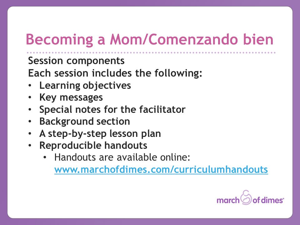 Becoming a Mom/Comenzando bien Session components Each session includes the following: Learning objectives Key messages Special notes for the facilitator Background section A step-by-step lesson plan Reproducible handouts Handouts are available online: