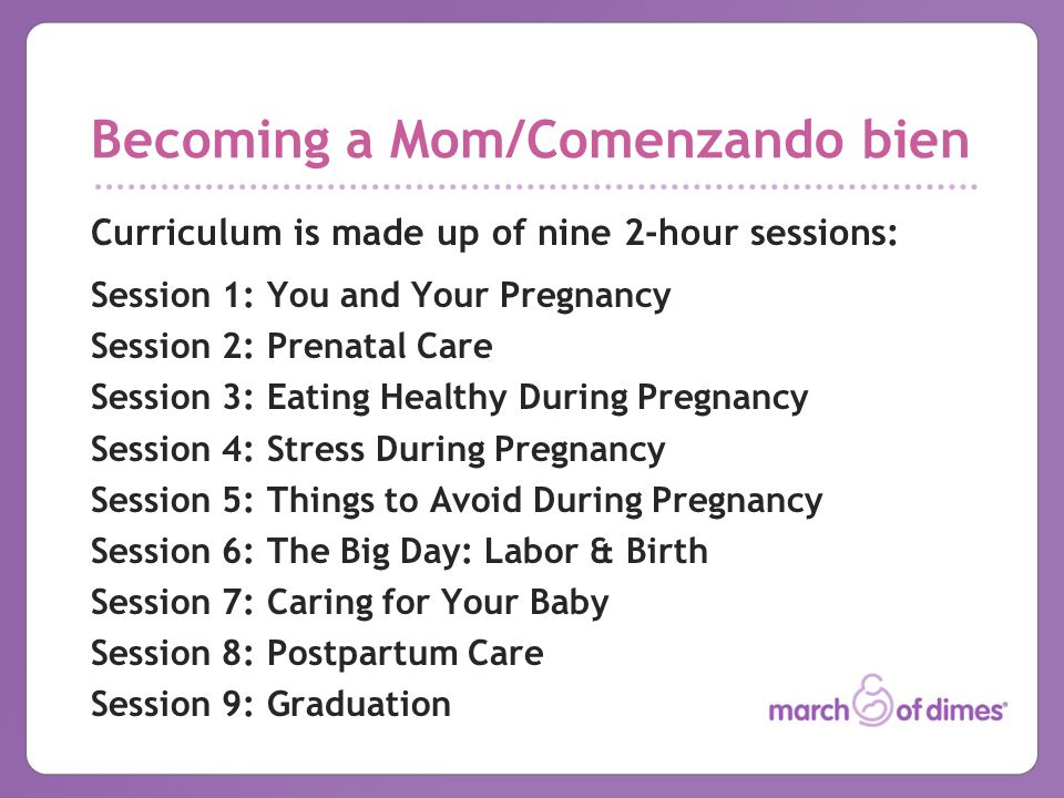 Becoming a Mom/Comenzando bien Curriculum is made up of nine 2-hour sessions: Session 1: You and Your Pregnancy Session 2: Prenatal Care Session 3: Eating Healthy During Pregnancy Session 4: Stress During Pregnancy Session 5: Things to Avoid During Pregnancy Session 6: The Big Day: Labor & Birth Session 7: Caring for Your Baby Session 8: Postpartum Care Session 9: Graduation