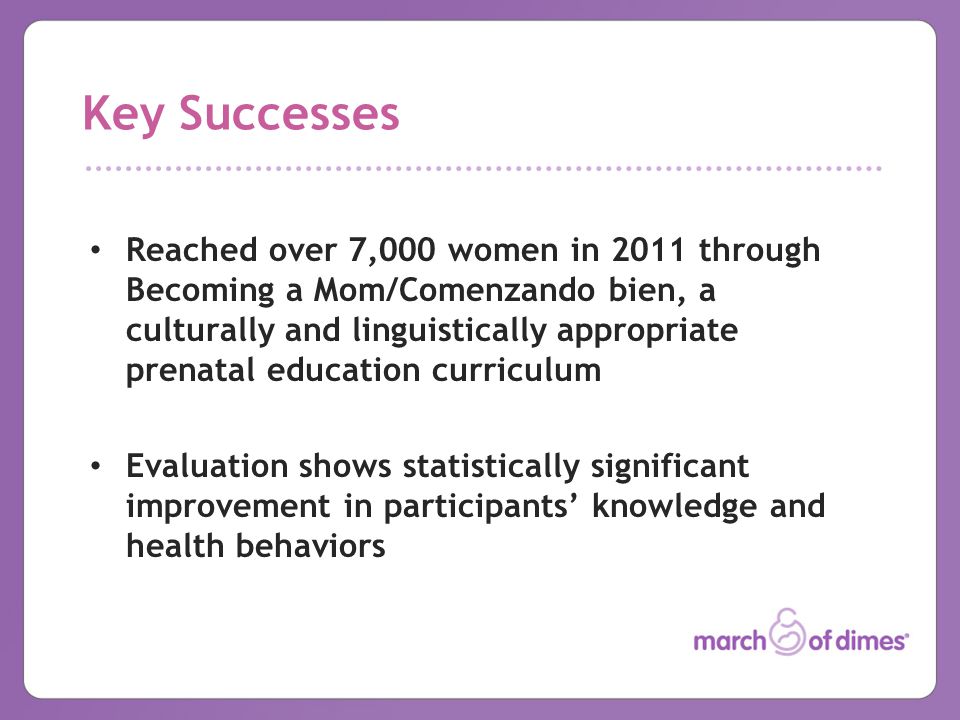 Key Successes Reached over 7,000 women in 2011 through Becoming a Mom/Comenzando bien, a culturally and linguistically appropriate prenatal education curriculum Evaluation shows statistically significant improvement in participants’ knowledge and health behaviors