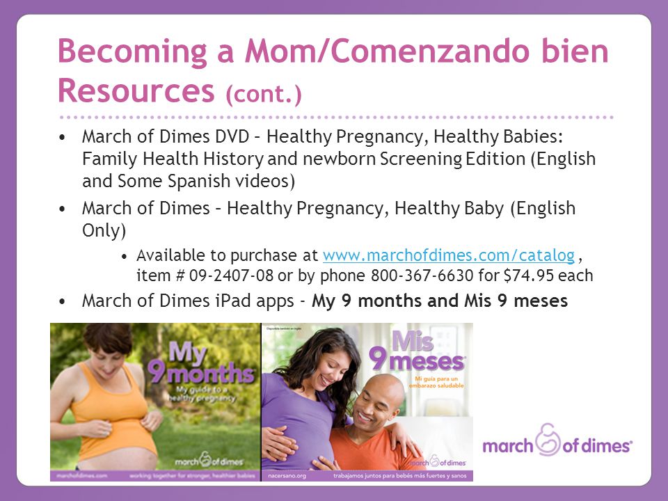 Becoming a Mom/Comenzando bien Resources (cont.) March of Dimes DVD – Healthy Pregnancy, Healthy Babies: Family Health History and newborn Screening Edition (English and Some Spanish videos) March of Dimes – Healthy Pregnancy, Healthy Baby (English Only) Available to purchase at   item # or by phone for $74.95 eachwww.marchofdimes.com/catalog March of Dimes iPad apps - My 9 months and Mis 9 meses