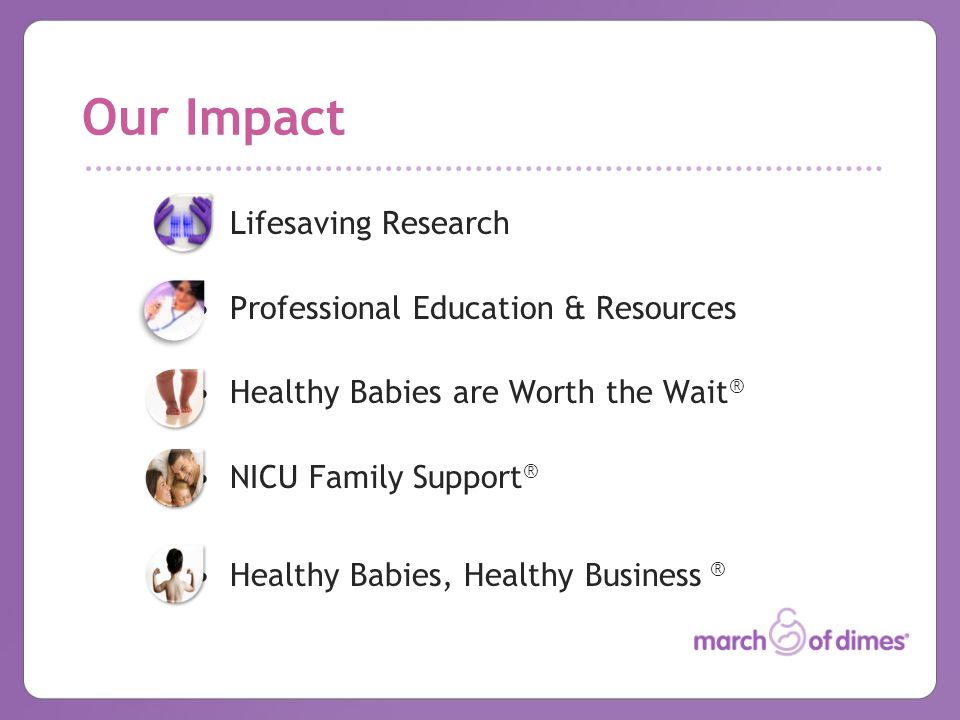 Our Impact Lifesaving Research Professional Education & Resources Healthy Babies are Worth the Wait ® NICU Family Support ® Healthy Babies, Healthy Business ®