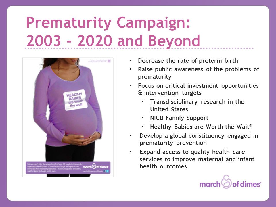 Prematurity Campaign: and Beyond Decrease the rate of preterm birth Raise public awareness of the problems of prematurity Focus on critical investment opportunities & intervention targets Transdisciplinary research in the United States NICU Family Support Healthy Babies are Worth the Wait ® Develop a global constituency engaged in prematurity prevention Expand access to quality health care services to improve maternal and infant health outcomes