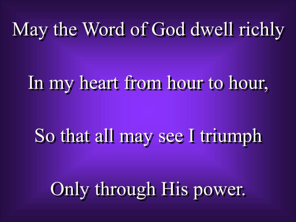 May the Word of God dwell richly In my heart from hour to hour, So that all may see I triumph Only through His power.