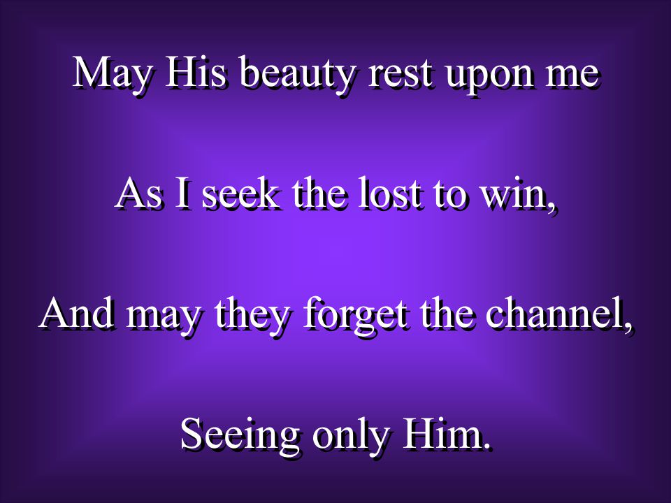 May His beauty rest upon me As I seek the lost to win, And may they forget the channel, Seeing only Him.