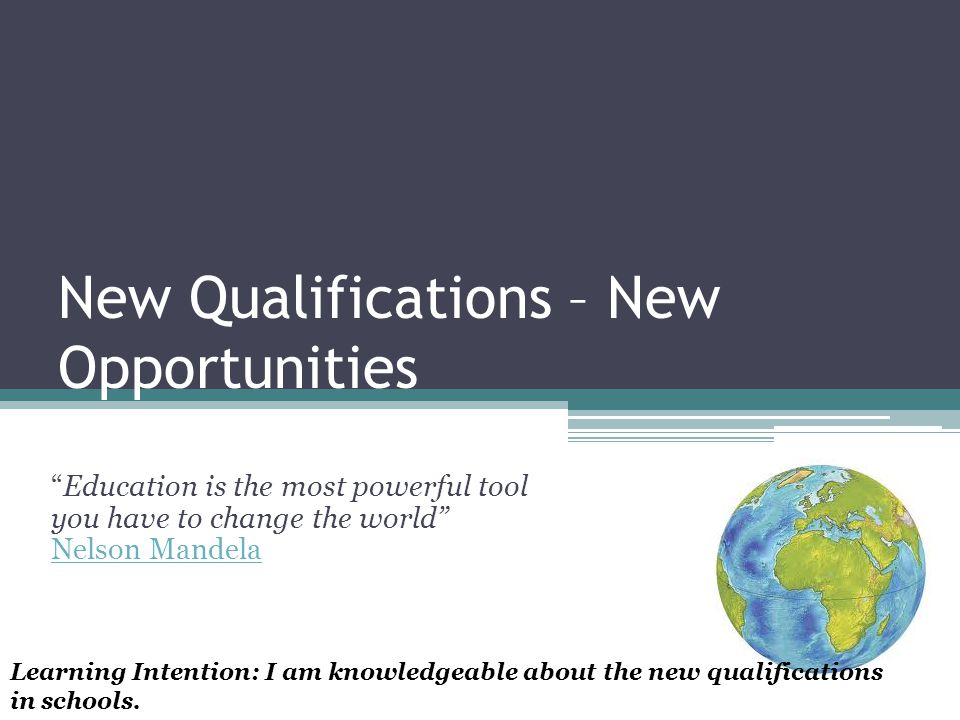 New Qualifications – New Opportunities Education is the most powerful tool you have to change the world Nelson Mandela Nelson Mandela Learning Intention: I am knowledgeable about the new qualifications in schools.