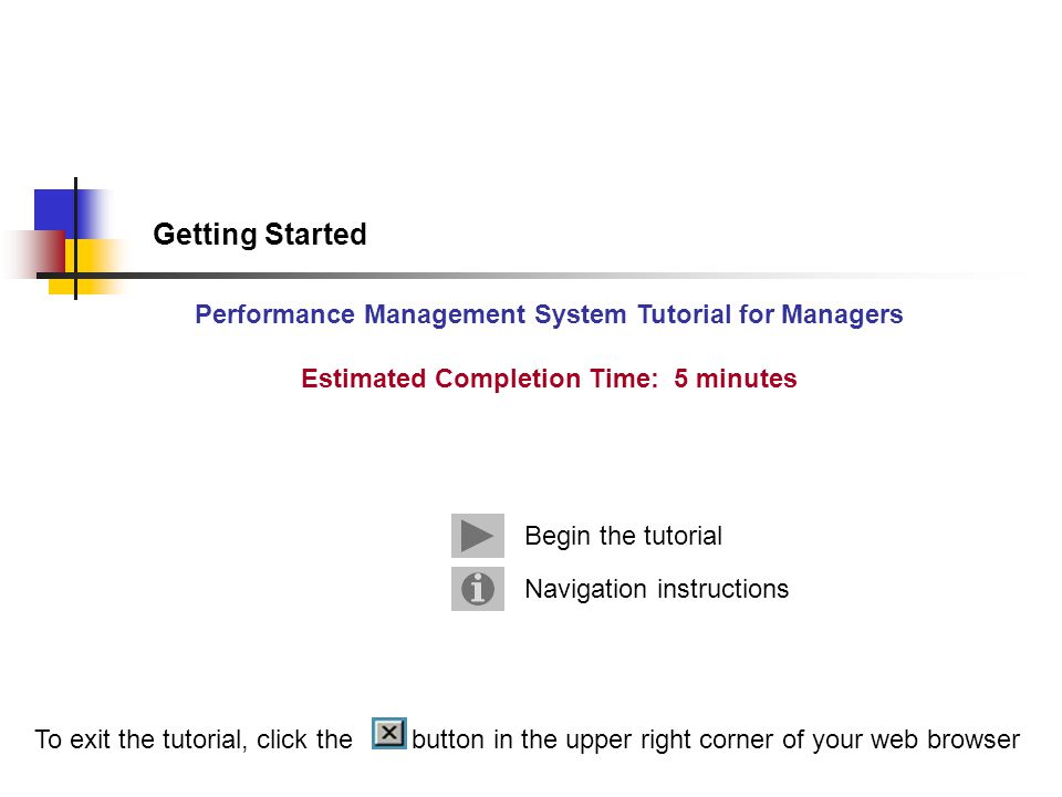 Getting Started Performance Management System Tutorial for Managers Estimated Completion Time: 5 minutes Navigation instructions Begin the tutorial To exit the tutorial, click the button in the upper right corner of your web browser