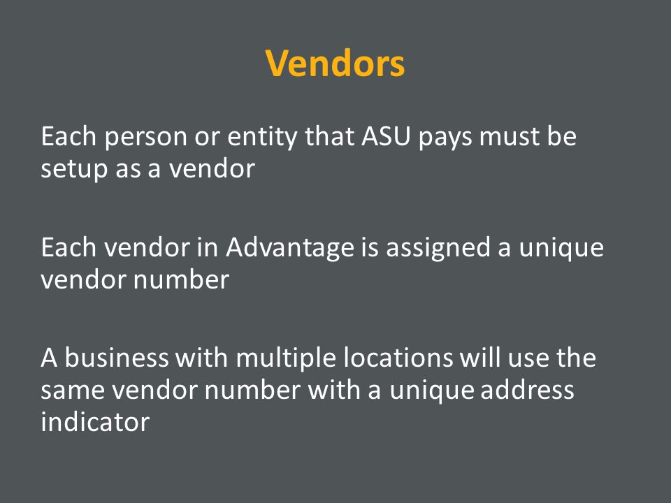 Vendors Each person or entity that ASU pays must be setup as a vendor Each vendor in Advantage is assigned a unique vendor number A business with multiple locations will use the same vendor number with a unique address indicator