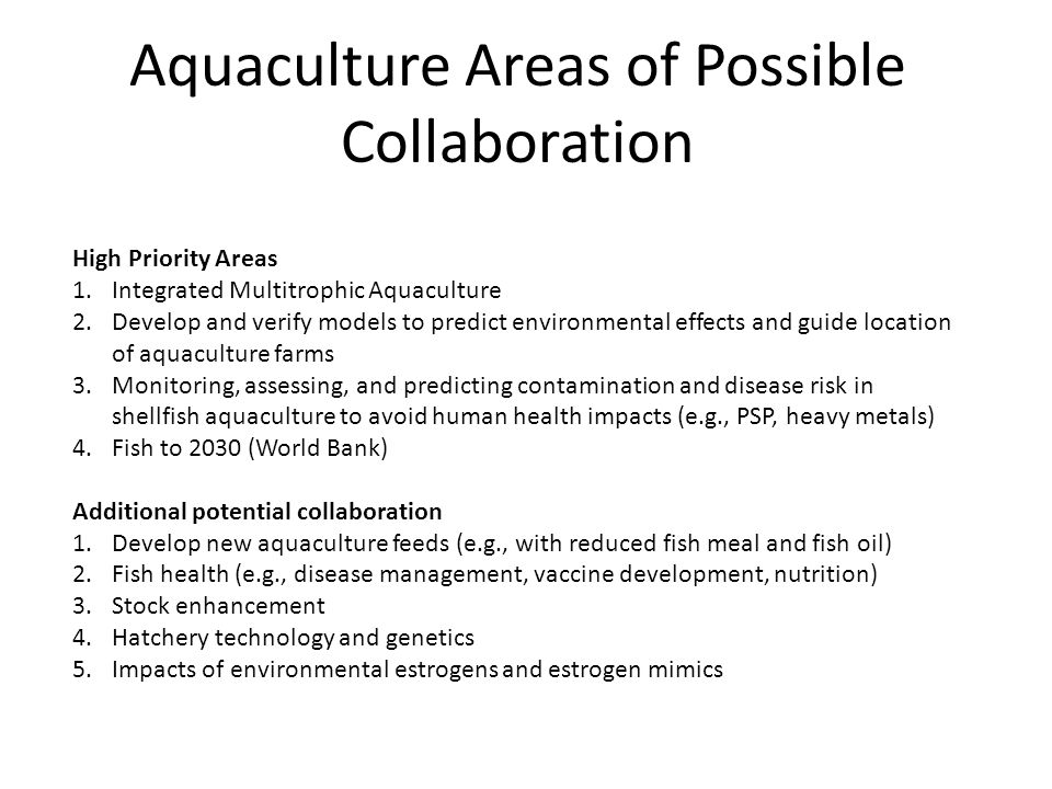 Aquaculture Areas of Possible Collaboration High Priority Areas 1.Integrated Multitrophic Aquaculture 2.Develop and verify models to predict environmental effects and guide location of aquaculture farms 3.Monitoring, assessing, and predicting contamination and disease risk in shellfish aquaculture to avoid human health impacts (e.g., PSP, heavy metals) 4.Fish to 2030 (World Bank) Additional potential collaboration 1.Develop new aquaculture feeds (e.g., with reduced fish meal and fish oil) 2.Fish health (e.g., disease management, vaccine development, nutrition) 3.Stock enhancement 4.Hatchery technology and genetics 5.Impacts of environmental estrogens and estrogen mimics