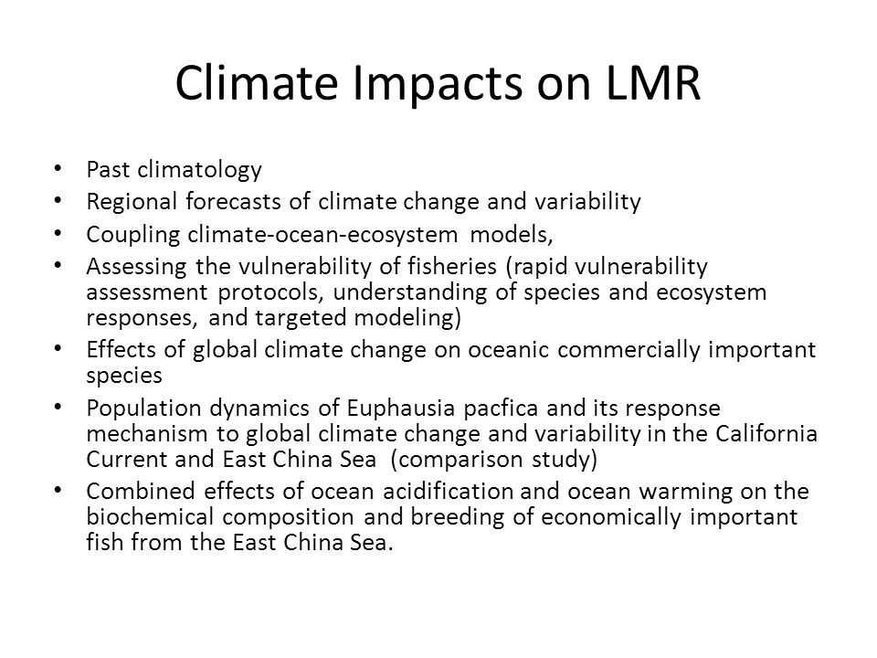 Climate Impacts on LMR Past climatology Regional forecasts of climate change and variability Coupling climate-ocean-ecosystem models, Assessing the vulnerability of fisheries (rapid vulnerability assessment protocols, understanding of species and ecosystem responses, and targeted modeling) Effects of global climate change on oceanic commercially important species Population dynamics of Euphausia pacfica and its response mechanism to global climate change and variability in the California Current and East China Sea (comparison study) Combined effects of ocean acidification and ocean warming on the biochemical composition and breeding of economically important fish from the East China Sea.