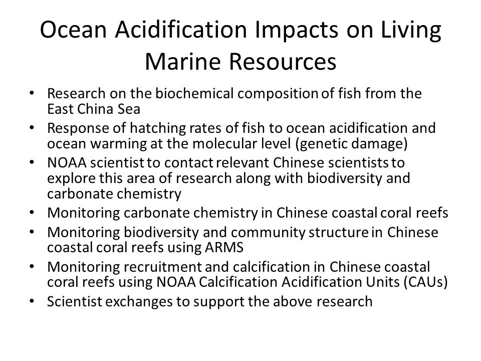 Ocean Acidification Impacts on Living Marine Resources Research on the biochemical composition of fish from the East China Sea Response of hatching rates of fish to ocean acidification and ocean warming at the molecular level (genetic damage) NOAA scientist to contact relevant Chinese scientists to explore this area of research along with biodiversity and carbonate chemistry Monitoring carbonate chemistry in Chinese coastal coral reefs Monitoring biodiversity and community structure in Chinese coastal coral reefs using ARMS Monitoring recruitment and calcification in Chinese coastal coral reefs using NOAA Calcification Acidification Units (CAUs) Scientist exchanges to support the above research