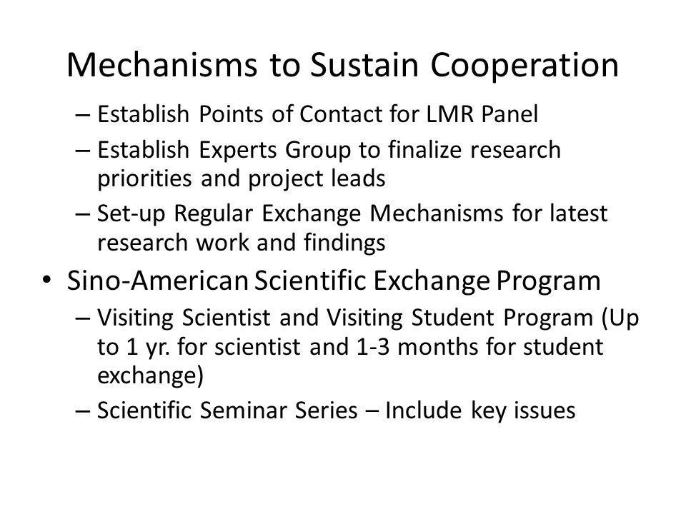Mechanisms to Sustain Cooperation – Establish Points of Contact for LMR Panel – Establish Experts Group to finalize research priorities and project leads – Set-up Regular Exchange Mechanisms for latest research work and findings Sino-American Scientific Exchange Program – Visiting Scientist and Visiting Student Program (Up to 1 yr.