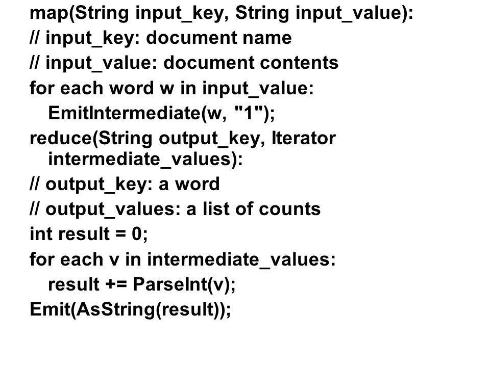 map(String input_key, String input_value): // input_key: document name // input_value: document contents for each word w in input_value: EmitIntermediate(w, 1 ); reduce(String output_key, Iterator intermediate_values): // output_key: a word // output_values: a list of counts int result = 0; for each v in intermediate_values: result += ParseInt(v); Emit(AsString(result));