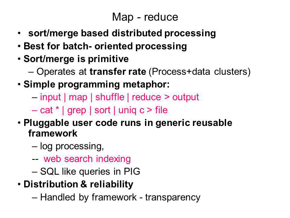 Map - reduce sort/merge based distributed processing Best for batch- oriented processing Sort/merge is primitive – Operates at transfer rate (Process+data clusters) Simple programming metaphor: – input | map | shuffle | reduce > output – cat * | grep | sort | uniq ­c > file Pluggable user code runs in generic reusable framework – log processing, -- web search indexing – SQL like queries in PIG Distribution & reliability – Handled by framework - transparency
