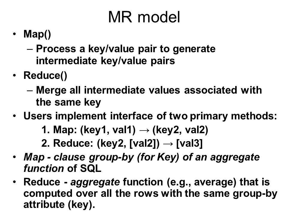 MR model Map()‏ –Process a key/value pair to generate intermediate key/value pairs Reduce()‏ –Merge all intermediate values associated with the same key Users implement interface of two primary methods: 1.