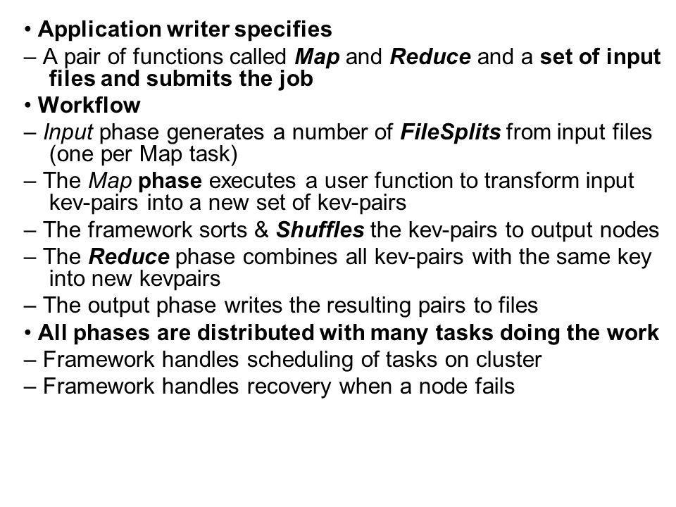 Application writer specifies – A pair of functions called Map and Reduce and a set of input files and submits the job Workflow – Input phase generates a number of FileSplits from input files (one per Map task) – The Map phase executes a user function to transform input kev-pairs into a new set of kev-pairs – The framework sorts & Shuffles the kev-pairs to output nodes – The Reduce phase combines all kev-pairs with the same key into new kevpairs – The output phase writes the resulting pairs to files All phases are distributed with many tasks doing the work – Framework handles scheduling of tasks on cluster – Framework handles recovery when a node fails