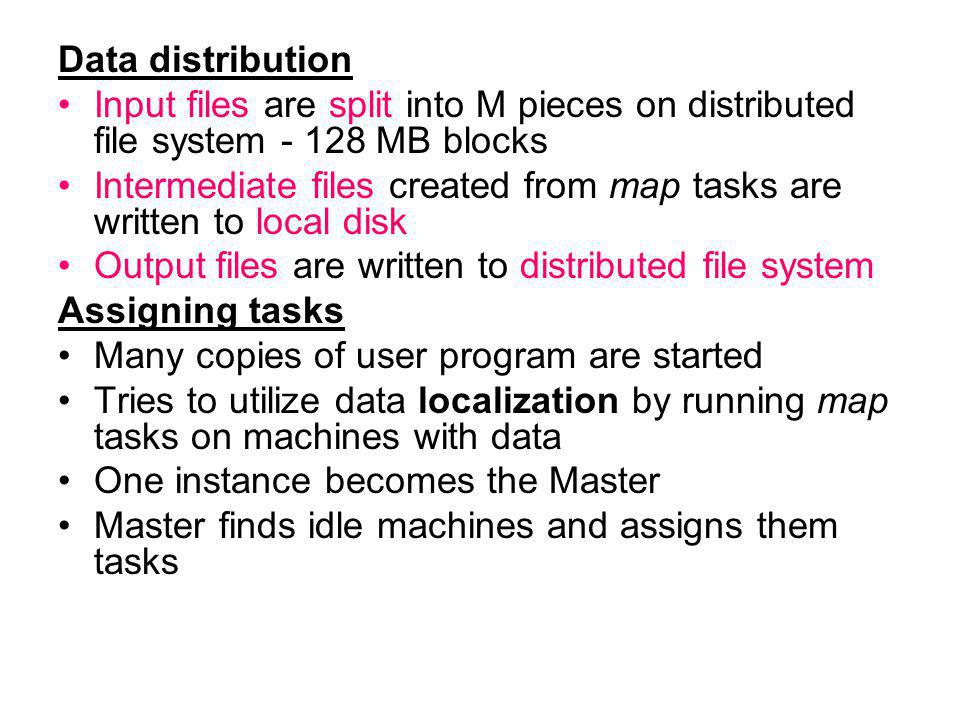 Data distribution Input files are split into M pieces on distributed file system MB blocks Intermediate files created from map tasks are written to local disk Output files are written to distributed file system Assigning tasks Many copies of user program are started Tries to utilize data localization by running map tasks on machines with data One instance becomes the Master Master finds idle machines and assigns them tasks