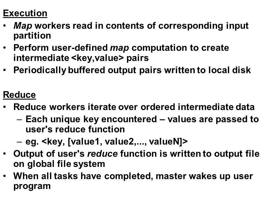 Execution Map workers read in contents of corresponding input partition Perform user-defined map computation to create intermediate pairs Periodically buffered output pairs written to local disk Reduce Reduce workers iterate over ordered intermediate data –Each unique key encountered – values are passed to user s reduce function –eg.