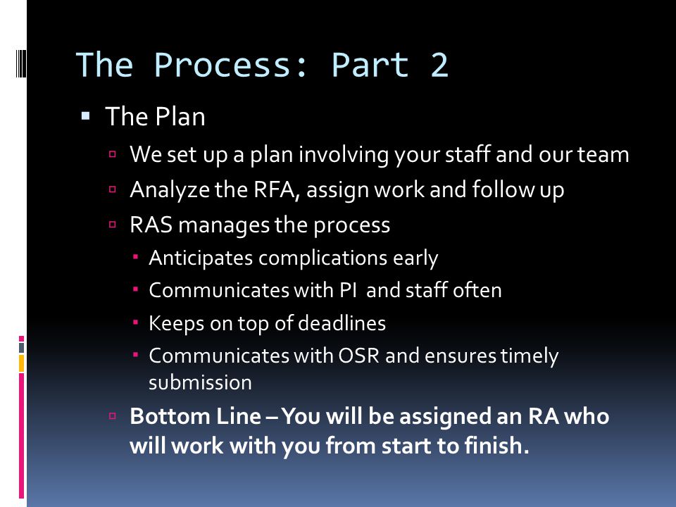 The Process: Part 2  The Plan  We set up a plan involving your staff and our team  Analyze the RFA, assign work and follow up  RAS manages the process  Anticipates complications early  Communicates with PI and staff often  Keeps on top of deadlines  Communicates with OSR and ensures timely submission  Bottom Line – You will be assigned an RA who will work with you from start to finish.
