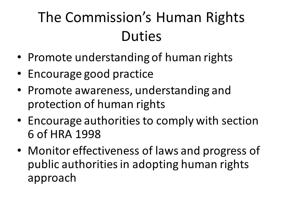 The Commission’s Human Rights Duties Promote understanding of human rights Encourage good practice Promote awareness, understanding and protection of human rights Encourage authorities to comply with section 6 of HRA 1998 Monitor effectiveness of laws and progress of public authorities in adopting human rights approach