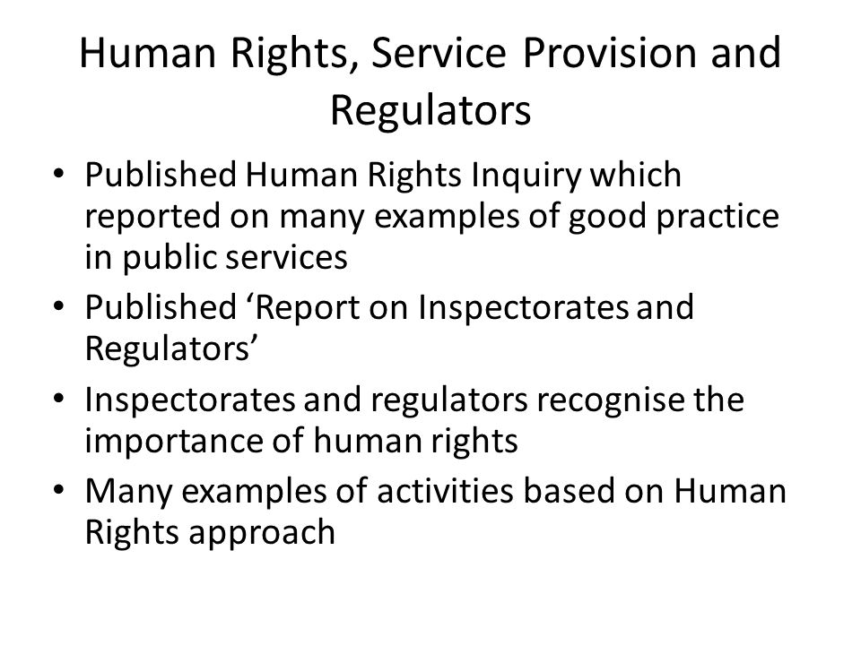 Human Rights, Service Provision and Regulators Published Human Rights Inquiry which reported on many examples of good practice in public services Published ‘Report on Inspectorates and Regulators’ Inspectorates and regulators recognise the importance of human rights Many examples of activities based on Human Rights approach