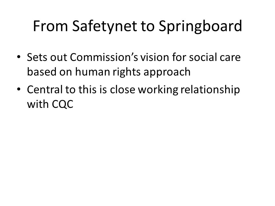 From Safetynet to Springboard Sets out Commission’s vision for social care based on human rights approach Central to this is close working relationship with CQC