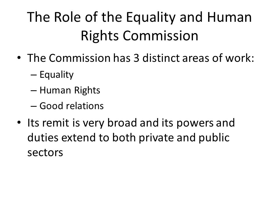 The Role of the Equality and Human Rights Commission The Commission has 3 distinct areas of work: – Equality – Human Rights – Good relations Its remit is very broad and its powers and duties extend to both private and public sectors