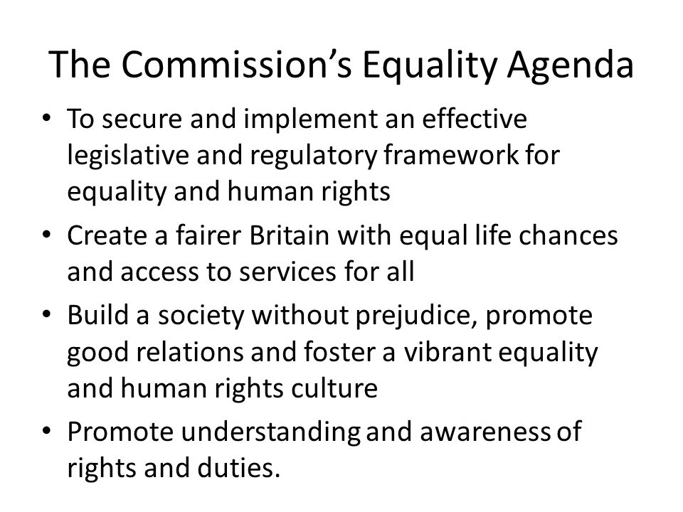 The Commission’s Equality Agenda To secure and implement an effective legislative and regulatory framework for equality and human rights Create a fairer Britain with equal life chances and access to services for all Build a society without prejudice, promote good relations and foster a vibrant equality and human rights culture Promote understanding and awareness of rights and duties.