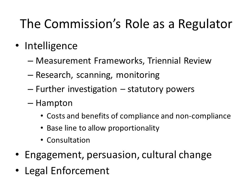 The Commission’s Role as a Regulator Intelligence – Measurement Frameworks, Triennial Review – Research, scanning, monitoring – Further investigation – statutory powers – Hampton Costs and benefits of compliance and non-compliance Base line to allow proportionality Consultation Engagement, persuasion, cultural change Legal Enforcement