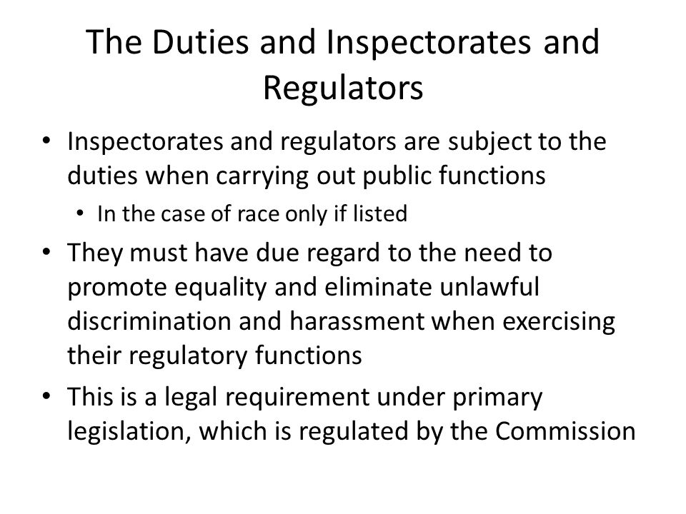 The Duties and Inspectorates and Regulators Inspectorates and regulators are subject to the duties when carrying out public functions In the case of race only if listed They must have due regard to the need to promote equality and eliminate unlawful discrimination and harassment when exercising their regulatory functions This is a legal requirement under primary legislation, which is regulated by the Commission