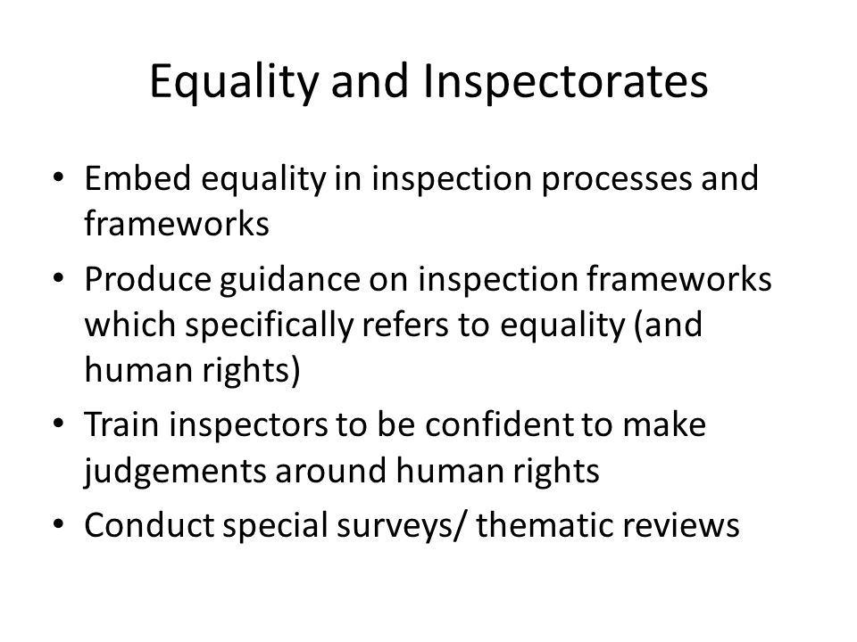 Equality and Inspectorates Embed equality in inspection processes and frameworks Produce guidance on inspection frameworks which specifically refers to equality (and human rights) Train inspectors to be confident to make judgements around human rights Conduct special surveys/ thematic reviews