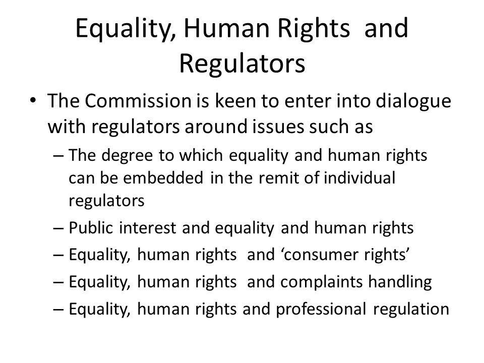 Equality, Human Rights and Regulators The Commission is keen to enter into dialogue with regulators around issues such as – The degree to which equality and human rights can be embedded in the remit of individual regulators – Public interest and equality and human rights – Equality, human rights and ‘consumer rights’ – Equality, human rights and complaints handling – Equality, human rights and professional regulation