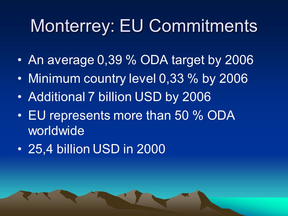 Monterrey: EU Commitments An average 0,39 % ODA target by 2006 Minimum country level 0,33 % by 2006 Additional 7 billion USD by 2006 EU represents more than 50 % ODA worldwide 25,4 billion USD in 2000