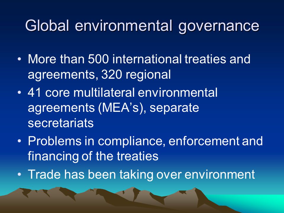 Global environmental governance More than 500 international treaties and agreements, 320 regional 41 core multilateral environmental agreements (MEA’s), separate secretariats Problems in compliance, enforcement and financing of the treaties Trade has been taking over environment
