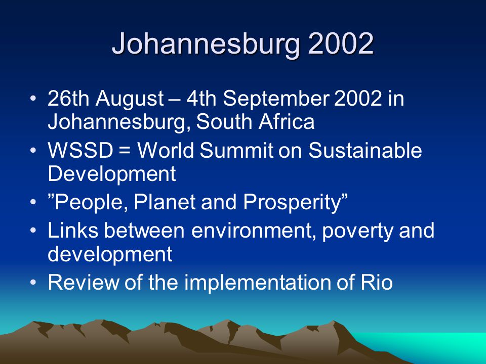 Johannesburg th August – 4th September 2002 in Johannesburg, South Africa WSSD = World Summit on Sustainable Development People, Planet and Prosperity Links between environment, poverty and development Review of the implementation of Rio