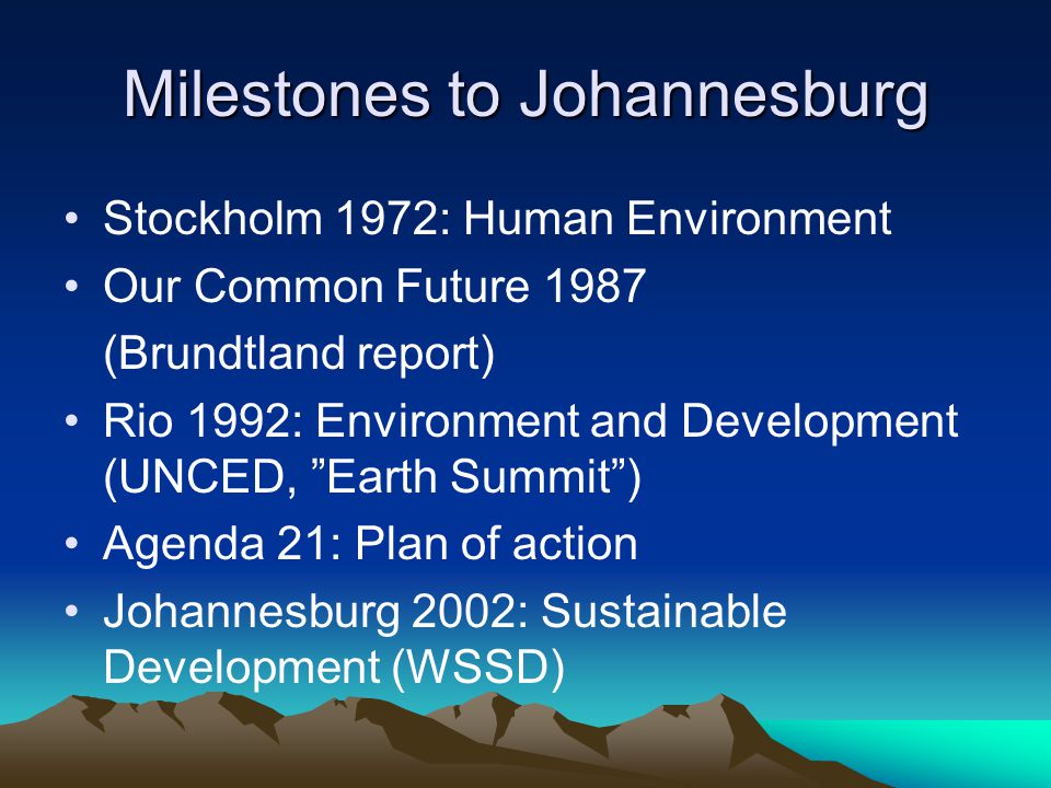 Milestones to Johannesburg Stockholm 1972: Human Environment Our Common Future 1987 (Brundtland report) Rio 1992: Environment and Development (UNCED, Earth Summit ) Agenda 21: Plan of action Johannesburg 2002: Sustainable Development (WSSD)