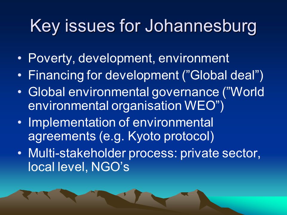 Key issues for Johannesburg Poverty, development, environment Financing for development ( Global deal ) Global environmental governance ( World environmental organisation WEO ) Implementation of environmental agreements (e.g.
