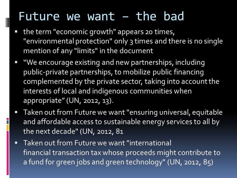 Future we want – the bad  the term economic growth appears 20 times, environmental protection only 3 times and there is no single mention of any limits in the document  We encourage existing and new partnerships, including public-private partnerships, to mobilize public financing complemented by the private sector, taking into account the interests of local and indigenous communities when appropriate (UN, 2012, 13).