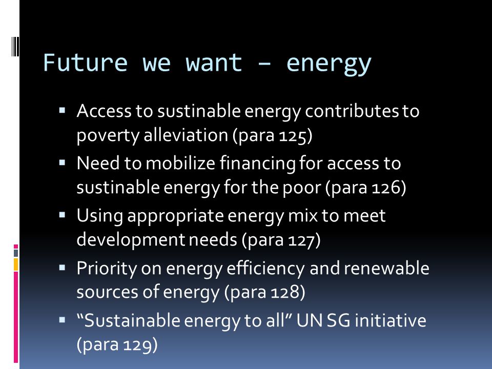 Future we want – energy  Access to sustinable energy contributes to poverty alleviation (para 125)  Need to mobilize financing for access to sustinable energy for the poor (para 126)  Using appropriate energy mix to meet development needs (para 127)  Priority on energy efficiency and renewable sources of energy (para 128)  Sustainable energy to all UN SG initiative (para 129)