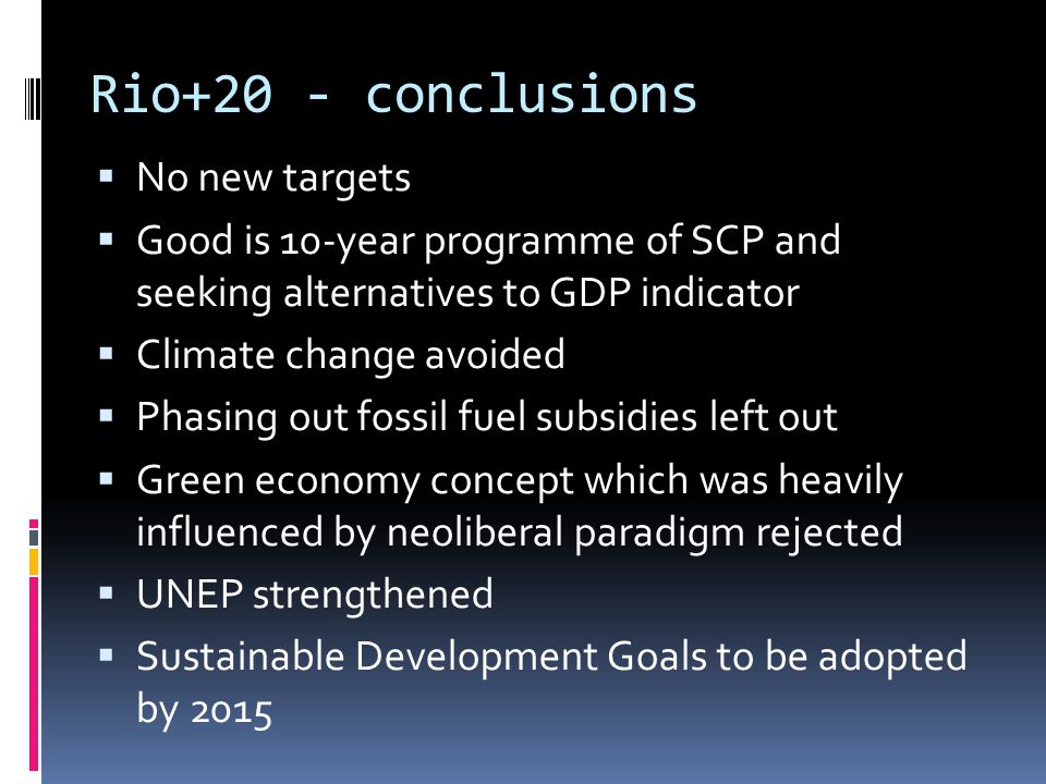 Rio+20 - conclusions  No new targets  Good is 10-year programme of SCP and seeking alternatives to GDP indicator  Climate change avoided  Phasing out fossil fuel subsidies left out  Green economy concept which was heavily influenced by neoliberal paradigm rejected  UNEP strengthened  Sustainable Development Goals to be adopted by 2015