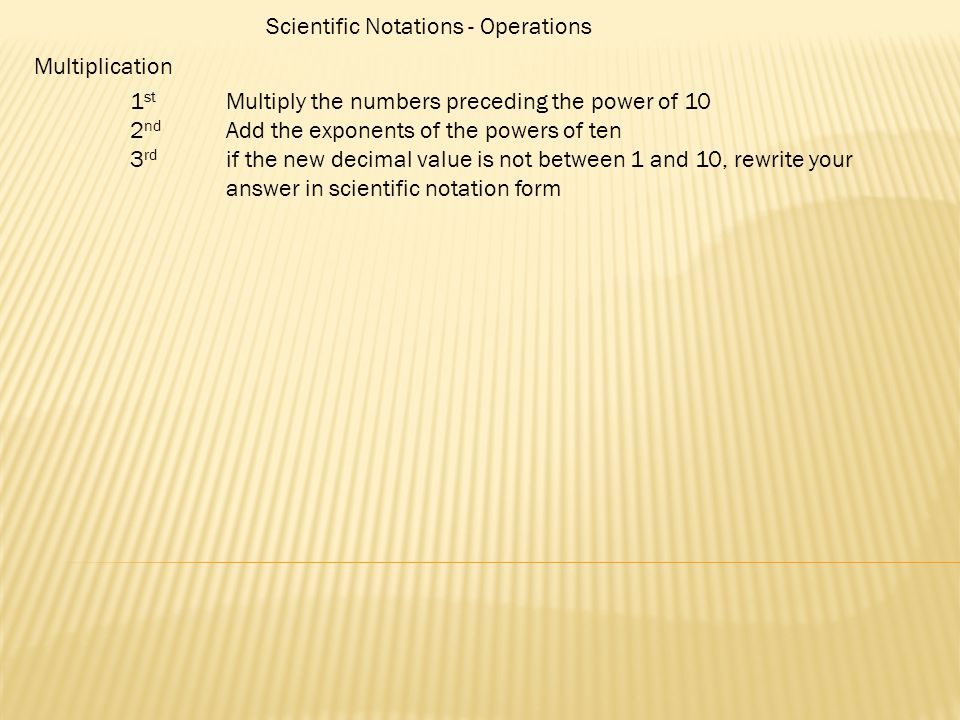 Scientific Notations - Operations Multiplication 1 st Multiply the numbers preceding the power of 10 2 nd Add the exponents of the powers of ten 3 rd if the new decimal value is not between 1 and 10, rewrite your answer in scientific notation form