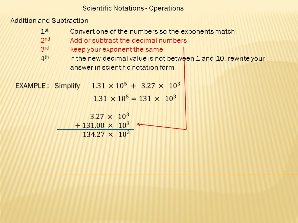 Scientific Notations - Operations Addition and Subtraction 1 st Convert one of the numbers so the exponents match 2 nd Add or subtract the decimal numbers 3 rd keep your exponent the same 4 th if the new decimal value is not between 1 and 10, rewrite your answer in scientific notation form