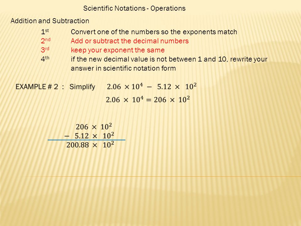 Scientific Notations - Operations Addition and Subtraction 1 st Convert one of the numbers so the exponents match 2 nd Add or subtract the decimal numbers 3 rd keep your exponent the same 4 th if the new decimal value is not between 1 and 10, rewrite your answer in scientific notation form
