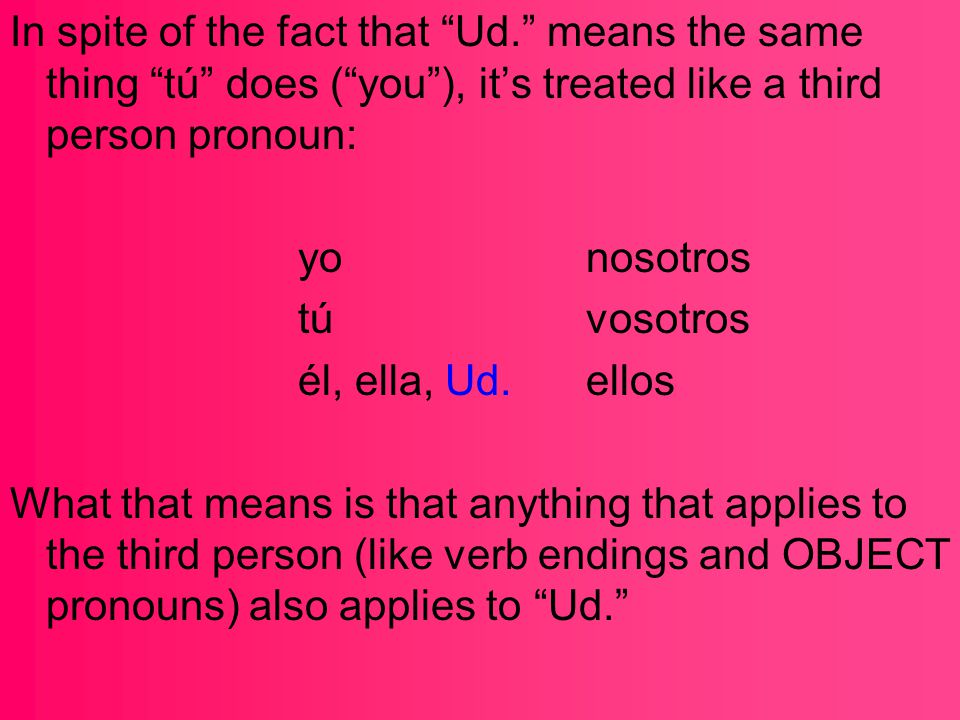 In spite of the fact that Ud. means the same thing tú does ( you ), it’s treated like a third person pronoun: yonosotros túvosotros él, ella, Ud.ellos What that means is that anything that applies to the third person (like verb endings and OBJECT pronouns) also applies to Ud.