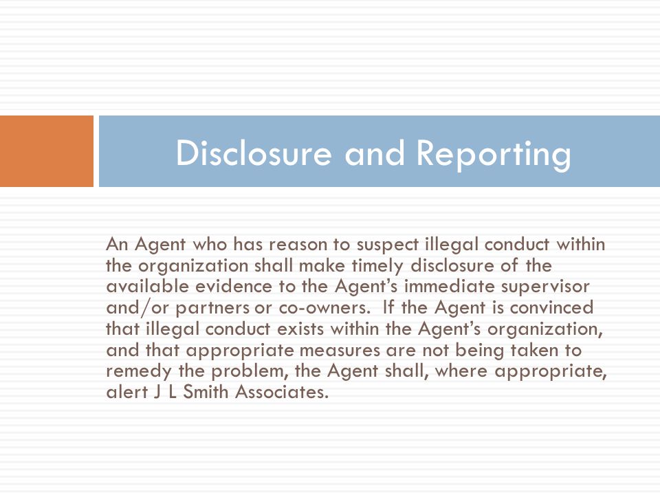 An Agent who has reason to suspect illegal conduct within the organization shall make timely disclosure of the available evidence to the Agent’s immediate supervisor and/or partners or co-owners.