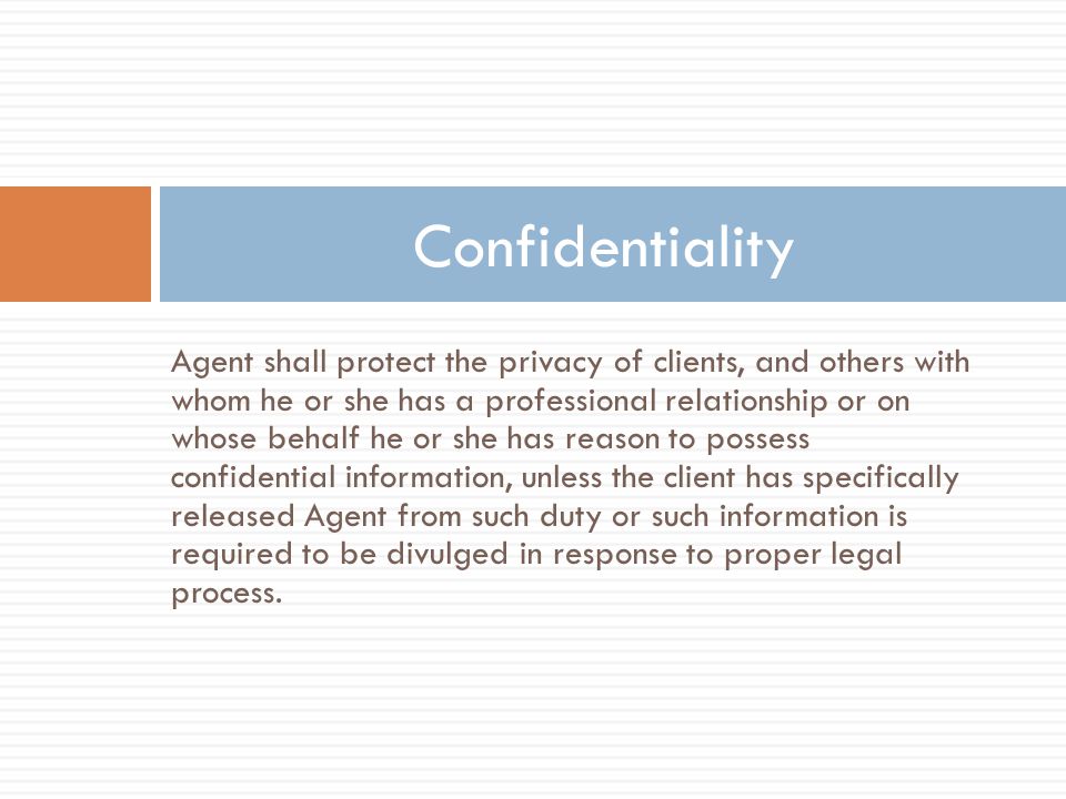 Agent shall protect the privacy of clients, and others with whom he or she has a professional relationship or on whose behalf he or she has reason to possess confidential information, unless the client has specifically released Agent from such duty or such information is required to be divulged in response to proper legal process.