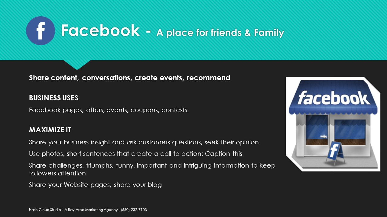 Facebook - A place for friends & Family Share content, conversations, create events, recommend BUSINESS USES Facebook pages, offers, events, coupons, contests MAXIMIZE IT Share your business insight and ask customers questions, seek their opinion.