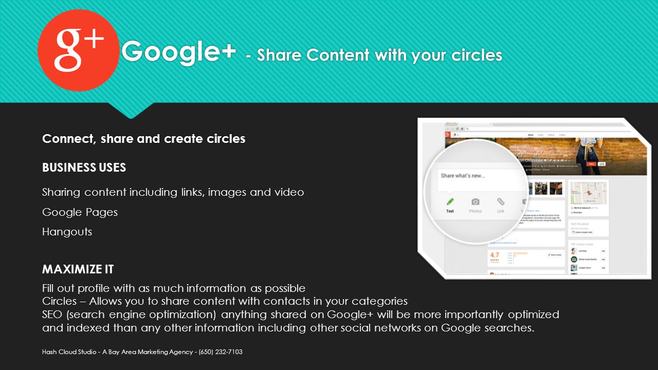 Google+ - Share Content with your circles Sharing content including links, images and video Google Pages Hangouts Sharing content including links, images and video Google Pages Hangouts BUSINESS USES Fill out profile with as much information as possible Circles – Allows you to share content with contacts in your categories SEO (search engine optimization) anything shared on Google+ will be more importantly optimized and indexed than any other information including other social networks on Google searches.