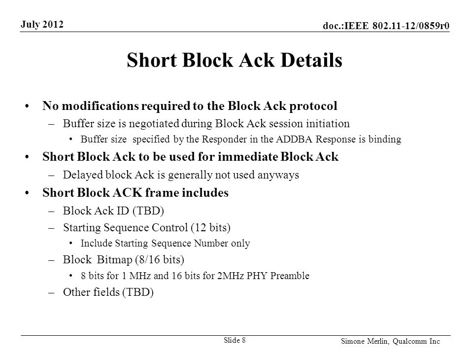 doc.:IEEE /0859r0 July 2012 Simone Merlin, Qualcomm Inc Short Block Ack Details No modifications required to the Block Ack protocol –Buffer size is negotiated during Block Ack session initiation Buffer size specified by the Responder in the ADDBA Response is binding Short Block Ack to be used for immediate Block Ack –Delayed block Ack is generally not used anyways Short Block ACK frame includes –Block Ack ID (TBD) –Starting Sequence Control (12 bits) Include Starting Sequence Number only –Block Bitmap (8/16 bits) 8 bits for 1 MHz and 16 bits for 2MHz PHY Preamble –Other fields (TBD) Slide 8