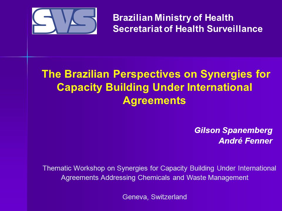 Brazilian Ministry of Health Secretariat of Health Surveillance Thematic Workshop on Synergies for Capacity Building Under International Agreements Addressing Chemicals and Waste Management Geneva, Switzerland The Brazilian Perspectives on Synergies for Capacity Building Under International Agreements Gilson Spanemberg André Fenner