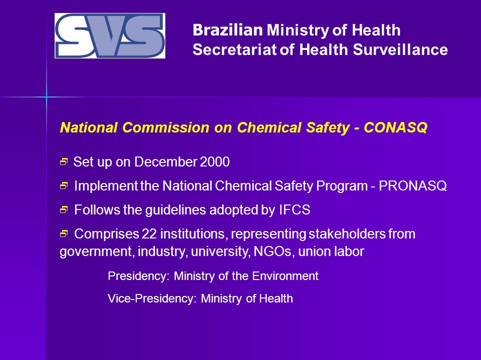 Brazilian Ministry of Health Secretariat of Health Surveillance National Commission on Chemical Safety - CONASQ  Set up on December 2000  Implement the National Chemical Safety Program - PRONASQ  Follows the guidelines adopted by IFCS  Comprises 22 institutions, representing stakeholders from government, industry, university, NGOs, union labor Presidency: Ministry of the Environment Vice-Presidency: Ministry of Health